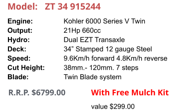 Model:	ZT 34 915244 Engine:		Kohler 6000 Series V Twin Output:		21Hp 660cc Hydro:		Dual EZT Transaxle Deck:		34” Stamped 12 gauge Steel Speed:		9.6Km/h forward 4.8Km/h reverse Cut Height:		38mm.- 120mm. 7 steps Blade:		Twin Blade system     R.R.P. $6799.00                With Free Mulch Kit value $299.00
