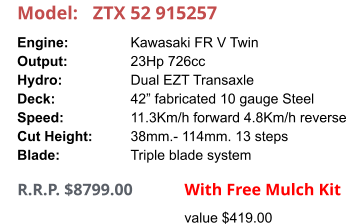 Model:	ZTX 52 915257 Engine:		Kawasaki FR V Twin Output:		23Hp 726cc Hydro:		Dual EZT Transaxle Deck:		42” fabricated 10 gauge Steel Speed:		11.3Km/h forward 4.8Km/h reverse Cut Height:		38mm.- 114mm. 13 steps Blade:		Triple blade system      R.R.P. $8799.00                With Free Mulch Kit value $419.00