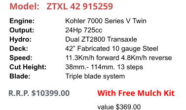 Model:	ZTXL 42 915259 Engine:		Kohler 7000 Series V Twin Output:		24Hp 725cc Hydro:		Dual ZT2800 Transaxle Deck:		42” Fabricated 10 gauge Steel Speed:		11.3Km/h forward 4.8Km/h reverse Cut Height:		38mm.- 114mm. 13 steps Blade:		Triple blade system      R.R.P. $10399.00                With Free Mulch Kit value $369.00