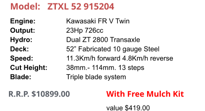 Model:	ZTXL 52 915204 Engine:		Kawasaki FR V Twin Output:		23Hp 726cc Hydro:		Dual ZT 2800 Transaxle Deck:		52” Fabricated 10 gauge Steel Speed:		11.3Km/h forward 4.8Km/h reverse Cut Height:		38mm.- 114mm. 13 steps Blade:		Triple blade system       R.R.P. $10899.00                With Free Mulch Kit value $419.00