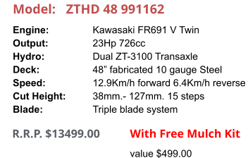 Model:	ZTHD 48 991162 Engine:		Kawasaki FR691 V Twin Output:		23Hp 726cc Hydro:		Dual ZT-3100 Transaxle Deck:		48” fabricated 10 gauge Steel Speed:		12.9Km/h forward 6.4Km/h reverse Cut Height:		38mm.- 127mm. 15 steps Blade:		Triple blade system      R.R.P. $13499.00                With Free Mulch Kit value $499.00