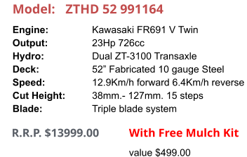 Model:	ZTHD 52 991164 Engine:		Kawasaki FR691 V Twin Output:		23Hp 726cc Hydro:		Dual ZT-3100 Transaxle Deck:		52” Fabricated 10 gauge Steel Speed:		12.9Km/h forward 6.4Km/h reverse Cut Height:		38mm.- 127mm. 15 steps Blade:		Triple blade system      R.R.P. $13999.00                With Free Mulch Kit value $499.00