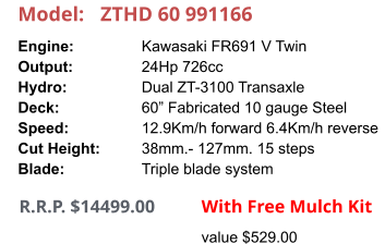 Model:	ZTHD 60 991166 Engine:		Kawasaki FR691 V Twin Output:		24Hp 726cc Hydro:		Dual ZT-3100 Transaxle Deck:		60” Fabricated 10 gauge Steel Speed:		12.9Km/h forward 6.4Km/h reverse Cut Height:		38mm.- 127mm. 15 steps Blade:		Triple blade system       R.R.P. $14499.00                With Free Mulch Kit value $529.00