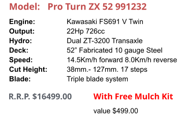 Model:	Pro Turn ZX 52 991232 Engine:		Kawasaki FS691 V Twin Output:		22Hp 726cc Hydro:		Dual ZT-3200 Transaxle Deck:		52” Fabricated 10 gauge Steel Speed:		14.5Km/h forward 8.0Km/h reverse Cut Height:		38mm.- 127mm. 17 steps Blade:		Triple blade system      R.R.P. $16499.00                With Free Mulch Kit value $499.00
