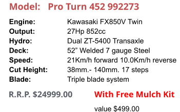 Model:	Pro Turn 452 992273 Engine:		Kawasaki FX850V Twin Output:		27Hp 852cc Hydro:		Dual ZT-5400 Transaxle Deck:		52” Welded 7 gauge Steel Speed:		21Km/h forward 10.0Km/h reverse Cut Height:		38mm.- 140mm. 17 steps Blade:		Triple blade system      R.R.P. $24999.00                With Free Mulch Kit value $499.00