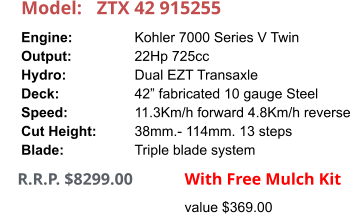 Model:	ZTX 42 915255 Engine:		Kohler 7000 Series V Twin Output:		22Hp 725cc Hydro:		Dual EZT Transaxle Deck:		42” fabricated 10 gauge Steel Speed:		11.3Km/h forward 4.8Km/h reverse Cut Height:		38mm.- 114mm. 13 steps Blade:		Triple blade system      R.R.P. $8299.00                With Free Mulch Kit value $369.00