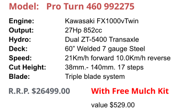 Model:	Pro Turn 460 992275 Engine:		Kawasaki FX1000vTwin Output:		27Hp 852cc Hydro:		Dual ZT-5400 Transaxle Deck:		60” Welded 7 gauge Steel Speed:		21Km/h forward 10.0Km/h reverse Cut Height:		38mm.- 140mm. 17 steps Blade:		Triple blade system      R.R.P. $26499.00                With Free Mulch Kit value $529.00