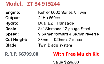Model:	ZT 34 915244 Engine:		Kohler 6000 Series V Twin Output:		21Hp 660cc Hydro:		Dual EZT Transaxle Deck:		34” Stamped 12 gauge Steel Speed:		9.6Km/h forward 4.8Km/h reverse Cut Height:		38mm.- 120mm. 7 steps Blade:		Twin Blade system     R.R.P. $6799.00                With Free Mulch Kit value $299.00