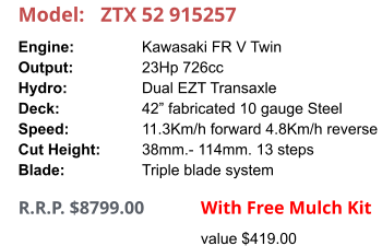 Model:	ZTX 52 915257 Engine:		Kawasaki FR V Twin Output:		23Hp 726cc Hydro:		Dual EZT Transaxle Deck:		42” fabricated 10 gauge Steel Speed:		11.3Km/h forward 4.8Km/h reverse Cut Height:		38mm.- 114mm. 13 steps Blade:		Triple blade system      R.R.P. $8799.00                With Free Mulch Kit value $419.00