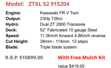 Model:	ZTXL 52 915204 Engine:		Kawasaki FR V Twin Output:		23Hp 726cc Hydro:		Dual ZT 2800 Transaxle Deck:		52” Fabricated 10 gauge Steel Speed:		11.3Km/h forward 4.8Km/h reverse Cut Height:		38mm.- 114mm. 13 steps Blade:		Triple blade system       R.R.P. $10899.00              With Free Mulch Kit value $419.00