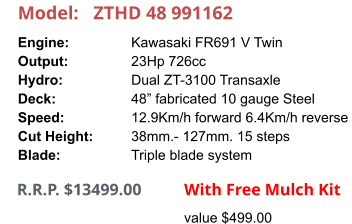 Model:	ZTHD 48 991162 Engine:		Kawasaki FR691 V Twin Output:		23Hp 726cc Hydro:		Dual ZT-3100 Transaxle Deck:		48” fabricated 10 gauge Steel Speed:		12.9Km/h forward 6.4Km/h reverse Cut Height:		38mm.- 127mm. 15 steps Blade:		Triple blade system      R.R.P. $13499.00                With Free Mulch Kit value $499.00