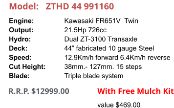 Model:	ZTHD 44 991160 Engine:		Kawasaki FR651V  Twin Output:		21.5Hp 726cc Hydro:		Dual ZT-3100 Transaxle Deck:		44” fabricated 10 gauge Steel Speed:		12.9Km/h forward 6.4Km/h reverse Cut Height:		38mm.- 127mm. 15 steps Blade:		Triple blade system      R.R.P. $12999.00                With Free Mulch Kit value $469.00