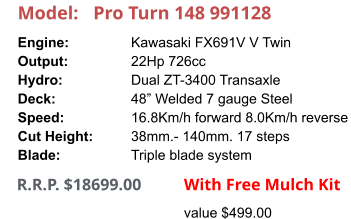 Model:	Pro Turn 148 991128 Engine:		Kawasaki FX691V V Twin Output:		22Hp 726cc Hydro:		Dual ZT-3400 Transaxle Deck:		48” Welded 7 gauge Steel Speed:		16.8Km/h forward 8.0Km/h reverse Cut Height:		38mm.- 140mm. 17 steps Blade:		Triple blade system     R.R.P. $18699.00                With Free Mulch Kit value $499.00