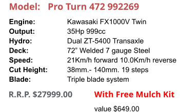 Model:	Pro Turn 472 992269 Engine:		Kawasaki FX1000V Twin Output:		35Hp 999cc Hydro:		Dual ZT-5400 Transaxle Deck:		72” Welded 7 gauge Steel Speed:		21Km/h forward 10.0Km/h reverse Cut Height:		38mm.- 140mm. 19 steps Blade:		Triple blade system      R.R.P. $27999.00                With Free Mulch Kit value $649.00
